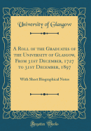 A Roll of the Graduates of the University of Glasgow, from 31st December, 1727 to 31st December, 1897: With Short Biographical Notes (Classic Reprint)