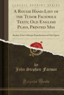 A Rough Hand-List of the Tudor Facsimile Texts; Old English Plays, Printed Mss: Rarities, Exact Collotype Reproductions in Folio Quarto (Classic Reprint)