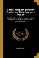A royal compleat grammar, English and High-German. = Das ist: Eine Knigliche vollkommene grammatica, in Englisch-und Hochtetscher Sprach. ... Durch John King, ...