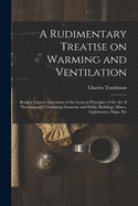 A Rudimentary Treatise on Warming and Ventilation [electronic Resource]: Being a Concise Exposition of the General Principles of the Art of Warming and Ventilating Domestic and Public Buildings, Mines, Lighthouses, Ships, Etc