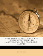 A Sacramental Directory, Or, a Treatise Concerning the Sanctification of a Communion-Sabbath: Containing Directions in Order to Our Preparing for and Rightly Receiving Of, &c. the Sacrament ...