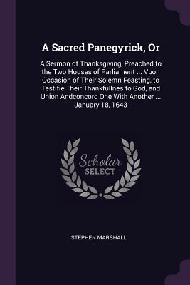 A Sacred Panegyrick, Or: A Sermon of Thanksgiving, Preached to the Two Houses of Parliament ... Vpon Occasion of Their Solemn Feasting, to Testifie Their Thankfullnes to God, and Union Andconcord One With Another ... January 18, 1643 - Marshall, Stephen, PH.D.