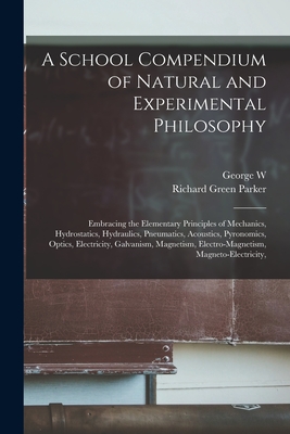A School Compendium of Natural and Experimental Philosophy: Embracing the Elementary Principles of Mechanics, Hydrostatics, Hydraulics, Pneumatics, Acoustics, Pyronomics, Optics, Electricity, Galvanism, Magnetism, Electro-magnetism, Magneto-electricity, - Parker, Richard Green, and Plympton, George W 1827-1907