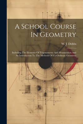 A School Course In Geometry: Including The Elements Of Trigonometry And Mensuration And An Introduction To The Methods Of Co-ordinate Geometry - Dobbs, W J