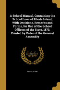A School Manual, Containing the School Laws of Rhode Island; With Decisions, Remarks and Forms, for Use of the School Officers of the State. 1873. Printed by Order of the General Assembly