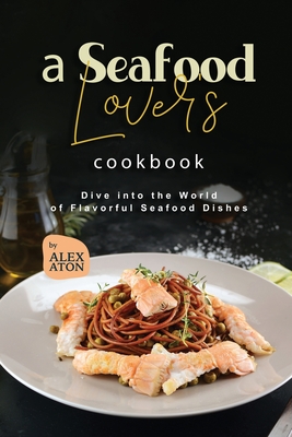 A Seafood Lover's Cookbook: Dive into the World of Flavorful Seafood Dishes - Aton, Alex