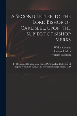 A Second Letter to the Lord Bishop of Carlisle ... Upon the Subject of Bishop Merks: by Occasion of Seizing Some Libels, Particularly a Collection of Papers Written by the Late R. Reverend George Hickes, D.D - Kennett, White 1660-1728, and Hickes, George 1642-1715, and Nicolson, William 1655-1727