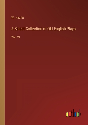 A Select Collection of Old English Plays: Vol. VI - Hazlitt, W