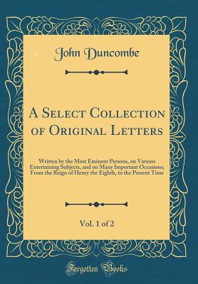 A Select Collection of Original Letters, Vol. 1 of 2: Written by the Most Eminent Persons, on Various Entertaining Subjects, and on Many Important Occasions; From the Reign of Henry the Eighth, to the Present Time (Classic Reprint) - Duncombe, John