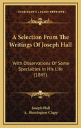 A Selection from the Writings of Joseph Hall: With Observations of Some Specialities in His Life, Written by His Own Hand (Classic Reprint)