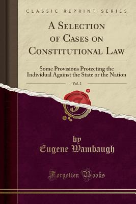 A Selection of Cases on Constitutional Law, Vol. 2: Some Provisions Protecting the Individual Against the State or the Nation (Classic Reprint) - Wambaugh, Eugene