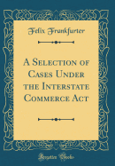 A Selection of Cases Under the Interstate Commerce ACT (Classic Reprint)