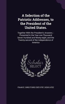 A Selection of the Patriotic Addresses, to the President of the United States.: Together With the President's Answers.: Presented in the Year one Thousand Seven Hundred and Ninety-eight, and the Twenty-second of the Independence of America - France Directoire Excutif, Dedicatee (Creator)