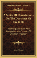 A Series of Dissertations on the Doctrines of the Bible: Forming a Concise and Comprehensive System of Christian Theology