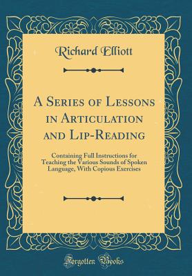 A Series of Lessons in Articulation and Lip-Reading: Containing Full Instructions for Teaching the Various Sounds of Spoken Language, with Copious Exercises (Classic Reprint) - Elliott, Richard