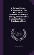 A Series of Letters Addressed to ... the Duke of Sussex, As President of the Royal Society, Remonstrating Against the Conduct of That Learned Body