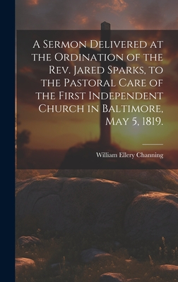 A Sermon Delivered at the Ordination of the Rev. Jared Sparks, to the Pastoral Care of the First Independent Church in Baltimore, May 5, 1819. - Channing, William Ellery