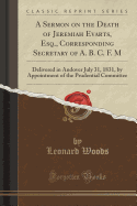 A Sermon on the Death of Jeremiah Evarts, Esq., Corresponding Secretary of A. B. C. F. M: Delivered in Andover July 31, 1831, by Appointment of the Prudential Committee (Classic Reprint)