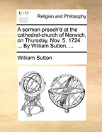 A Sermon Preach'd at the Cathedral-Church of Norwich, on Thursday, Nov. 5. 1724: ... by William Sutton