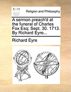 A Sermon Preach'd at the Funeral of Charles Fox Esq; Sept. 30. 1713. by Richard Eyre