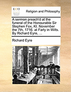 A Sermon Preach'd at the Funeral of the Honourable Sir Stephen Fox, Kt. November the 7th, 1716. at Farly in Wilts. by Richard Eyre,