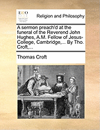 A Sermon Preach'd at the Funeral of the Reverend John Hughes, A.M. Fellow of Jesus-College, Cambridge, ... by Tho. Croft, ...