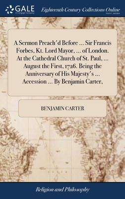 A Sermon Preach'd Before ... Sir Francis Forbes, Kt. Lord Mayor, ... of London. At the Cathedral Church of St. Paul, ... August the First, 1726. Being the Anniversary of His Majesty's ... Accession ... By Benjamin Carter, - Carter, Benjamin