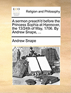 A Sermon Preach'd Before the Princess Sophia at Hannover, the 13/24th of May, 1706. by Andrew Snape, ...