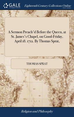 A Sermon Preach'd Before the Queen, at St. James's Chapel, on Good-Friday, April 18. 1712. By Thomas Sprat, - Sprat, Thomas