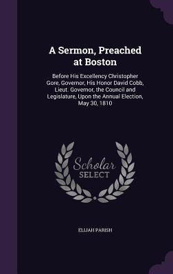 A Sermon, Preached at Boston: Before His Excellency Christopher Gore, Governor, His Honor David Cobb, Lieut. Governor, the Council and Legislature, Upon the Annual Election, May 30, 1810 - Parish, Elijah