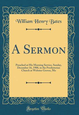 A Sermon: Preached at His Morning Service, Sunday, December 16, 1900, in the Presbyterian Church at Webster Groves, Mo (Classic Reprint) - Bates, William Henry