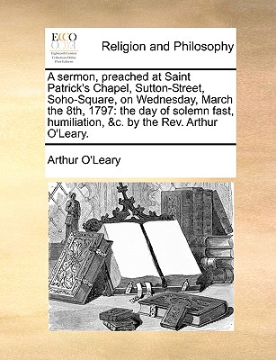 A Sermon, Preached at Saint Patrick's Chapel, Sutton-Street, Soho-Square: on Wednesday, the Eighth of March, M.Dcc, Xcvii. ... by the Rev. Arthur O'leary - O'Leary, Arthur