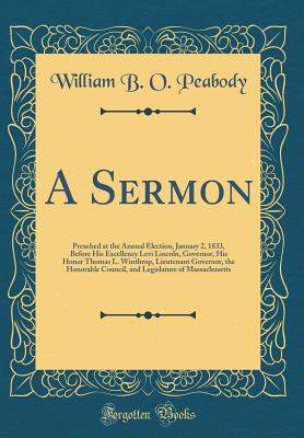 A Sermon: Preached at the Annual Election, January 2, 1833, Before His Excellency Levi Lincoln, Governor, His Honor Thomas L. Winthrop, Lieutenant Governor, the Honorable Council, and Legislature of Massachusetts (Classic Reprint) - Peabody, William B O