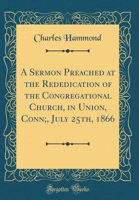 A Sermon Preached at the Rededication of the Congregational Church, in Union, Conn;, July 25th, 1866 (Classic Reprint) - Hammond, Charles