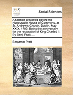 A Sermon Preached Before the Honourable House of Commons, at St. Andrew's Church, Dublin, May XXIX, 1709. Being the Anniversary for the Restoration of King Charles II. by Benj. Pratt,