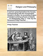 A Sermon Preached Before the Society Corresponding with the Incorporated Society in Dublin, for Promoting English Protestant Working-Schools in Ireland, ... on Wednesday, May 2, 1759. by the Reverend Philip Fletcher,