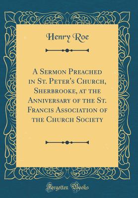 A Sermon Preached in St. Peter's Church, Sherbrooke, at the Anniversary of the St. Francis Association of the Church Society (Classic Reprint) - Roe, Henry