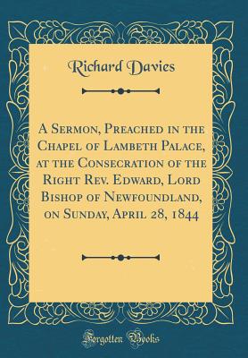 A Sermon, Preached in the Chapel of Lambeth Palace, at the Consecration of the Right Rev. Edward, Lord Bishop of Newfoundland, on Sunday, April 28, 1844 (Classic Reprint) - Davies, Richard