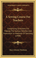 A Sewing Course for Teachers: Comprising Directions for Making the Various Stitches and Instruction in Methods of Teaching (1908)