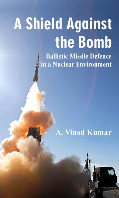 A Shield Against the Bomb: Ballistic Missile Defence in a Nuclear Environment - Kumar, A.Vinod