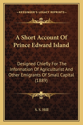 A Short Account Of Prince Edward Island: Designed Chiefly For The Information Of Agriculturist And Other Emigrants Of Small Capital (1889) - Hill, S S