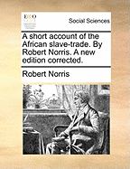 A Short Account of the African Slave-Trade. by Robert Norris. a New Edition Corrected