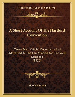 A Short Account of the Hartford Convention: Taken from Official Documents and Addressed to the Fair Minded and the Well Disposed (1823) - Lyman, Theodore