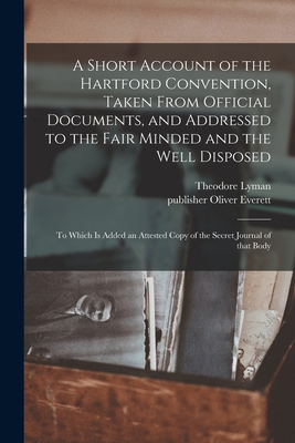 A Short Account of the Hartford Convention, Taken From Official Documents, and Addressed to the Fair Minded and the Well Disposed: to Which is Added an Attested Copy of the Secret Journal of That Body - Lyman, Theodore 1792-1849, and Everett, Oliver Publisher (Creator)