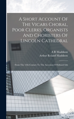 A Short Account Of The Vicars Choral, Poor Clerks, Organists And Choristers Of Lincoln Cathedral: From The 12th Century To The Accession Of Edward 6th - Maddison, A R, and Arthur Roland Maddison (1843-1912 ) (Creator)
