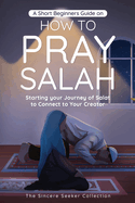 A Short Beginners Guide on How to Pray Salah: Starting Your Journey of Salat to Connect to Your Creator with Simple Step by Step Instructions