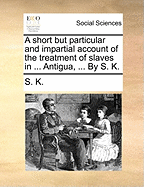 A Short But Particular and Impartial Account of the Treatment of Slaves in ... Antigua, ... by S. K