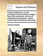 A Short Catechism: Or, the Principles of the Christian Religion. Now Fully Corrected, and Much Enlarged by the Author, James Usher, Late Archbishop of Armagh