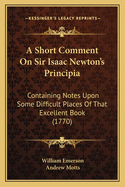 A Short Comment on Sir Isaac Newton's Principia: Containing Notes Upon Some Difficult Places of That Excellent Book (1770)