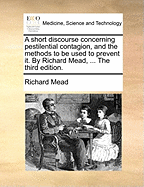 A Short Discourse Concerning Pestilential Contagion, and the Methods to Be Used to Prevent It. by Richard Mead, ... the Third Edition.